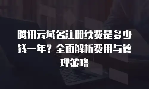 腾讯云域名注册续费是多少钱一年？全面解析费用与管理策略