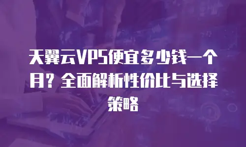 天翼云VPS便宜多少钱一个月？全面解析性价比与选择策略