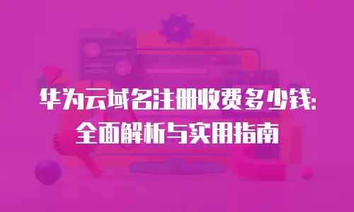 华为云域名注册收费多少钱：全面解析与实用指南