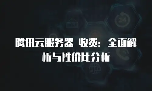 腾讯云服务器 收费：全面解析与性价比分析