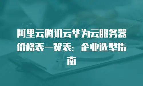 阿里云腾讯云华为云服务器价格表一览表：企业选型指南