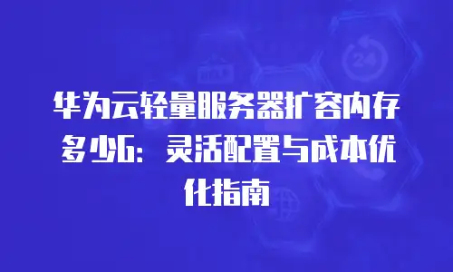 华为云轻量服务器扩容内存多少G：灵活配置与成本优化指南