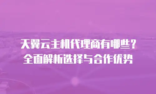 天翼云主机代理商有哪些？全面解析选择与合作优势