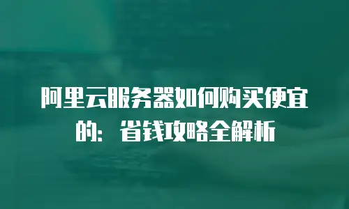 阿里云服务器如何购买便宜的：省钱攻略全解析