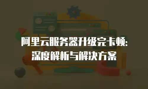 阿里云服务器升级完卡顿：深度解析与解决方案