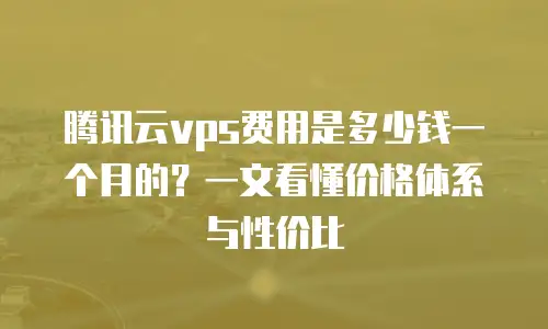 腾讯云vps费用是多少钱一个月的？一文看懂价格体系与性价比
