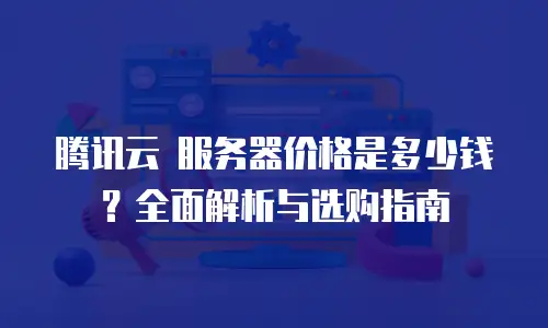 腾讯云 服务器价格是多少钱？全面解析与选购指南