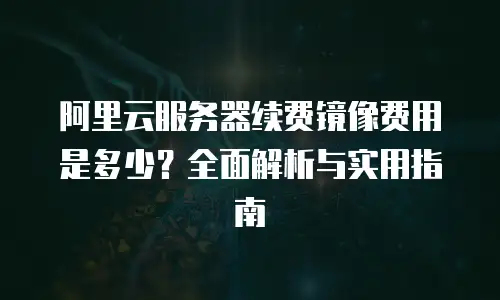 阿里云服务器续费镜像费用是多少？全面解析与实用指南