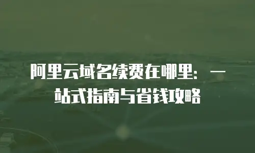 阿里云域名续费在哪里：一站式指南与省钱攻略