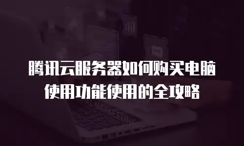 腾讯云服务器如何购买电脑使用功能使用的全攻略