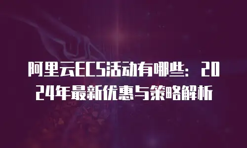 阿里云ECS活动有哪些：2024年最新优惠与策略解析