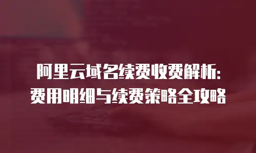 阿里云域名续费收费解析：费用明细与续费策略全攻略