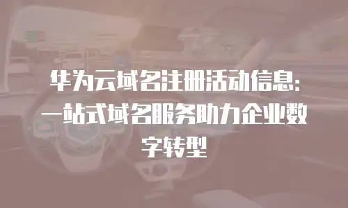 华为云域名注册活动信息：一站式域名服务助力企业数字转型