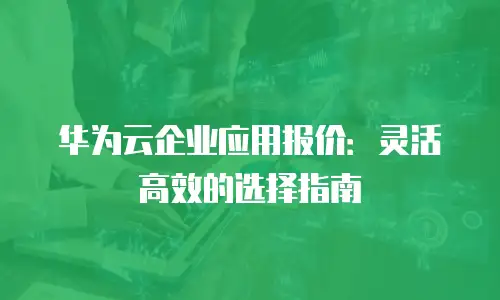 华为云企业应用报价：灵活高效的选择指南