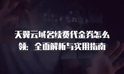 天翼云域名续费代金券怎么领：全面解析与实用指南