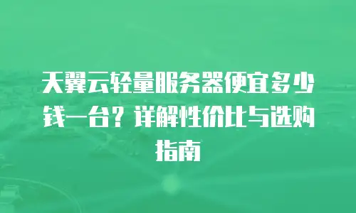 天翼云轻量服务器便宜多少钱一台？详解性价比与选购指南