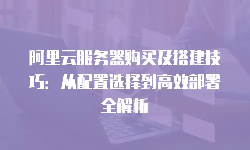 阿里云服务器购买及搭建技巧：从配置选择到高效部署全解析