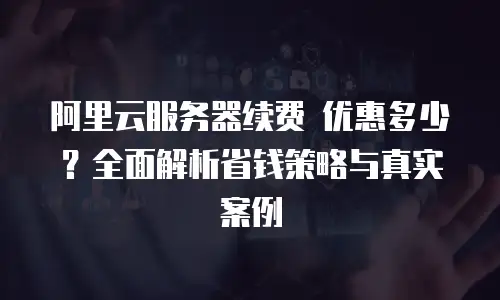 阿里云服务器续费 优惠多少？全面解析省钱策略与真实案例