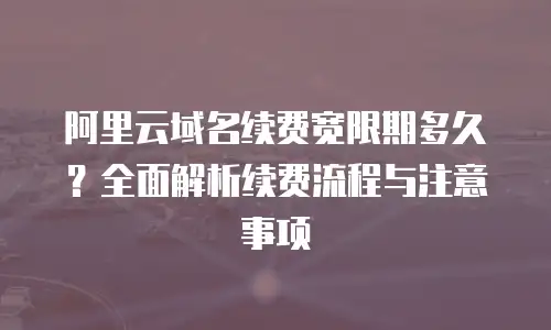 阿里云域名续费宽限期多久？全面解析续费流程与注意事项