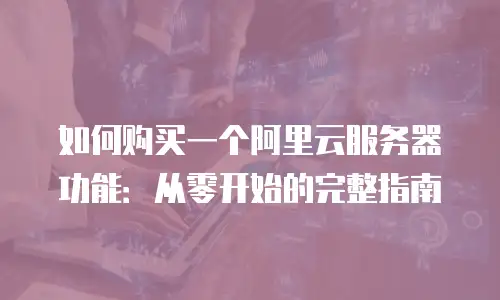 如何购买一个阿里云服务器功能：从零开始的完整指南