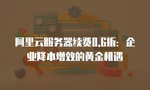 阿里云服务器续费0.6折：企业降本增效的黄金机遇