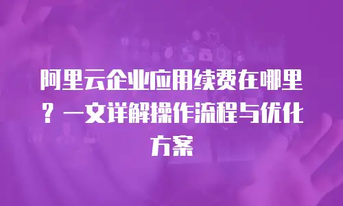 阿里云企业应用续费在哪里？一文详解操作流程与优化方案