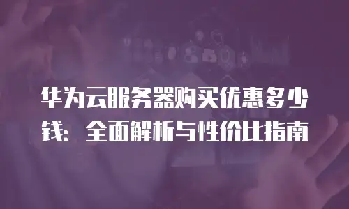 华为云服务器购买优惠多少钱：全面解析与性价比指南
