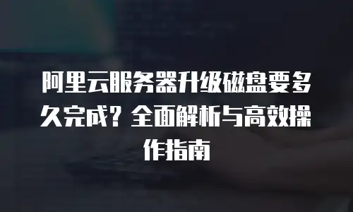 阿里云服务器升级磁盘要多久完成？全面解析与高效操作指南