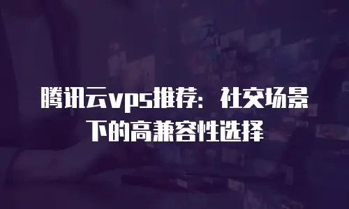 腾讯云vps推荐：社交场景下的高兼容性选择