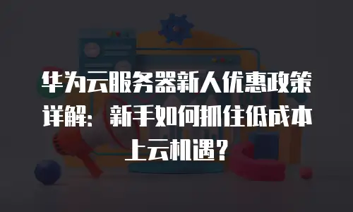 华为云服务器新人优惠政策详解：新手如何抓住低成本上云机遇？
