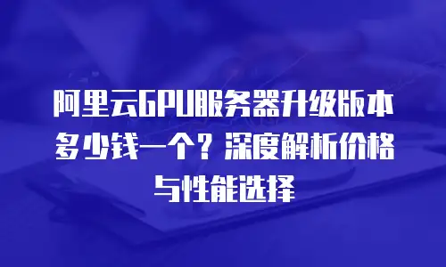 阿里云GPU服务器升级版本多少钱一个？深度解析价格与性能选择