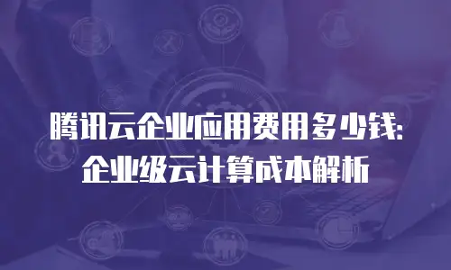 腾讯云企业应用费用多少钱：企业级云计算成本解析