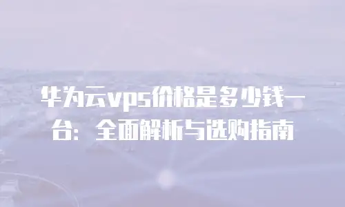 华为云vps价格是多少钱一台：全面解析与选购指南