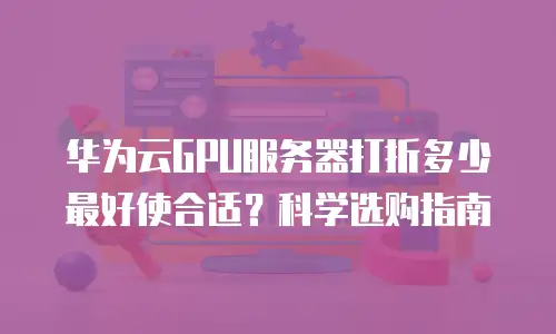 华为云GPU服务器打折多少最好使合适？科学选购指南