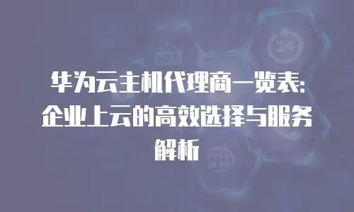 华为云主机代理商一览表：企业上云的高效选择与服务解析