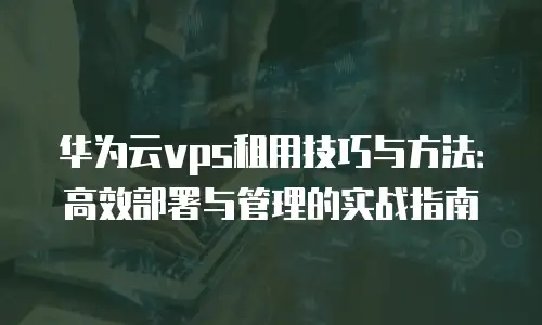 华为云vps租用技巧与方法：高效部署与管理的实战指南