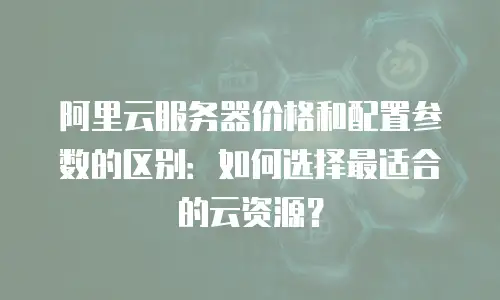 阿里云服务器价格和配置参数的区别：如何选择最适合的云资源？