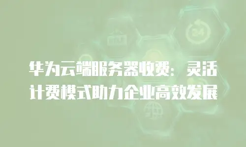华为云端服务器收费：灵活计费模式助力企业高效发展