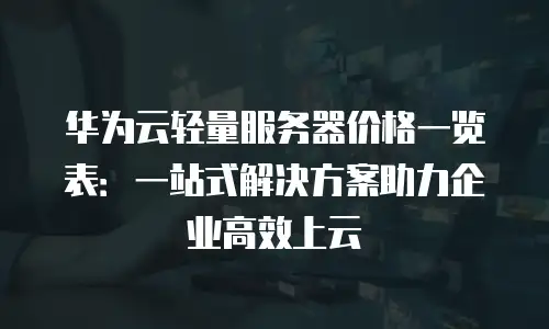 华为云轻量服务器价格一览表：一站式解决方案助力企业高效上云