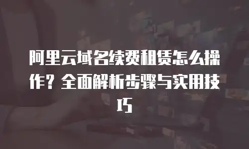 阿里云域名续费租赁怎么操作？全面解析步骤与实用技巧