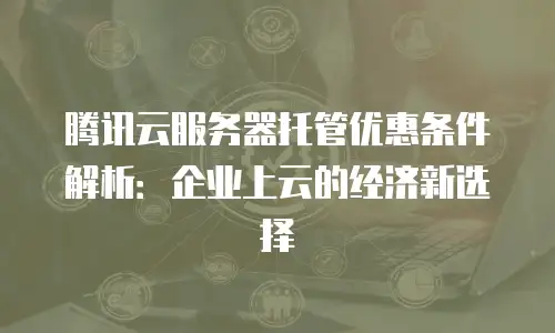 腾讯云服务器托管优惠条件解析：企业上云的经济新选择