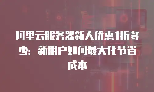阿里云服务器新人优惠1折多少：新用户如何最大化节省成本