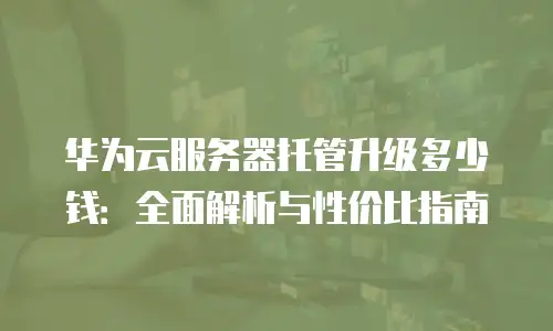 华为云服务器托管升级多少钱：全面解析与性价比指南