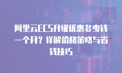 阿里云ECS升级优惠多少钱一个月？详解价格策略与省钱技巧