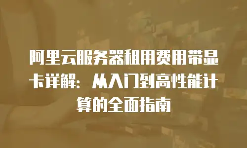 阿里云服务器租用费用带显卡详解：从入门到高性能计算的全面指南