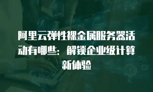 阿里云弹性裸金属服务器活动有哪些：解锁企业级计算新体验