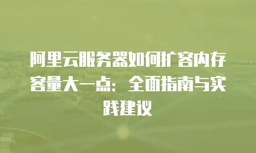 阿里云服务器如何扩容内存容量大一点：全面指南与实践建议