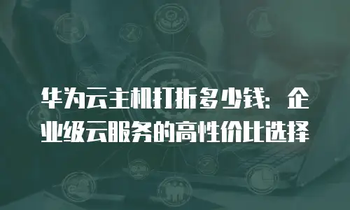 华为云主机打折多少钱：企业级云服务的高性价比选择