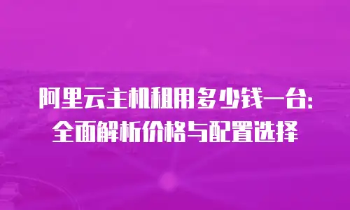 阿里云主机租用多少钱一台：全面解析价格与配置选择