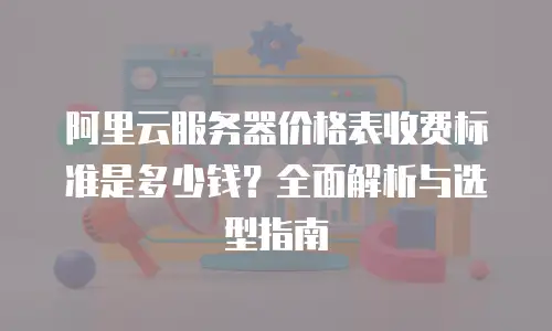 阿里云服务器价格表收费标准是多少钱？全面解析与选型指南